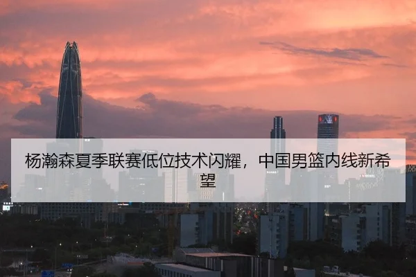 杨瀚森夏季联赛低位技术闪耀，中国男篮内线新希望