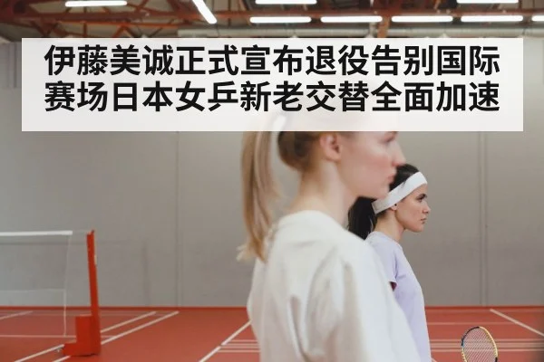 伊藤美诚正式宣布退役告别国际赛场日本女乒新老交替全面加速