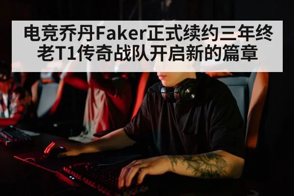 电竞乔丹Faker正式续约三年终老T1传奇战队开启新的篇章